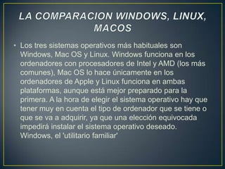 • Los tres sistemas operativos más habituales son
Windows, Mac OS y Linux. Windows funciona en los
ordenadores con procesadores de Intel y AMD (los más
comunes), Mac OS lo hace únicamente en los
ordenadores de Apple y Linux funciona en ambas
plataformas, aunque está mejor preparado para la
primera. A la hora de elegir el sistema operativo hay que
tener muy en cuenta el tipo de ordenador que se tiene o
que se va a adquirir, ya que una elección equivocada
impedirá instalar el sistema operativo deseado.
Windows, el 'utilitario familiar'

 