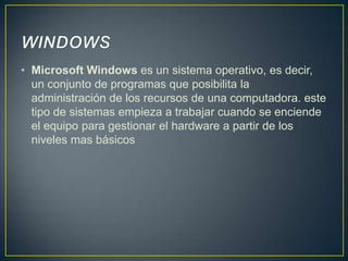 • Microsoft Windows es un sistema operativo, es decir,
un conjunto de programas que posibilita la
administración de los recursos de una computadora. este
tipo de sistemas empieza a trabajar cuando se enciende
el equipo para gestionar el hardware a partir de los
niveles mas básicos

 