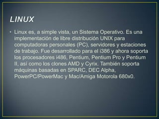 • Linux es, a simple vista, un Sistema Operativo. Es una
implementación de libre distribución UNIX para
computadoras personales (PC), servidores y estaciones
de trabajo. Fue desarrollado para el i386 y ahora soporta
los procesadores i486, Pentium, Pentium Pro y Pentium
II, así como los clones AMD y Cyrix. También soporta
máquinas basadas en SPARC, DEC Alpha,
PowerPC/PowerMac y Mac/Amiga Motorola 680x0.

 