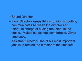 Sound Director -  Floor Director- keeps things running smoothly, communicates between the director and talent. In charge of cueing the talent in the studio.  Makes guests feel comfortable. Gives time cues. Assistant Director- One of his most important jobs is to remind the director of the time left. 
