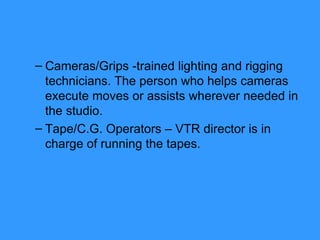 Cameras/Grips -trained lighting and rigging technicians. The person who helps cameras execute moves or assists wherever needed in the studio. Tape/C.G. Operators – VTR director is in charge of running the tapes. 