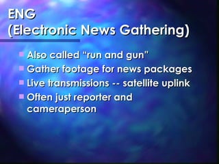 ENG (Electronic News Gathering) Also called “run and gun” Gather footage for news packages Live transmissions -- satellite uplink Often just reporter and cameraperson 