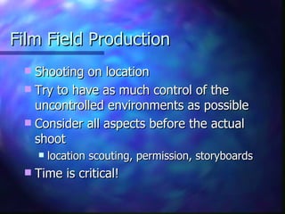 Film Field Production Shooting on location Try to have as much control of the uncontrolled environments as possible Consider all aspects before the actual shoot location scouting, permission, storyboards Time is critical!  