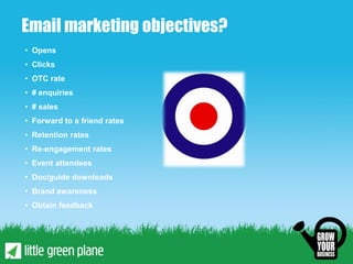 Email marketing objectives?
• Opens
• Clicks
• OTC rate
• # enquiries
• # sales
• Forward to a friend rates
• Retention rates
• Re-engagement rates
• Event attendees
• Doc/guide downloads
• Brand awareness
• Obtain feedback
 