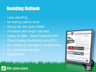 Avoiding Outlook
•   Less reporting
•   No testing before send
•   Going into the spam folder
•   Problems with larger volumes
•   Using ‘to’ field – Data Protection Act
•   Risk of being blacklisted using BCC
•   No method of managing unsubscribes
•   No corporate branding
•   Duplications
 