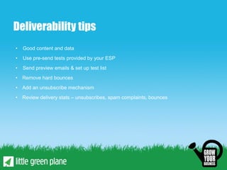 Deliverability tips
•   Good content and data
•   Use pre-send tests provided by your ESP
•   Send preview emails & set up test list
• Remove hard bounces
• Add an unsubscribe mechanism
• Review delivery stats – unsubscribes, spam complaints, bounces
 