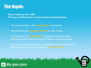 The legals
 Data Protection Act 1998
 (Privacy and Electronic Communications Regulations)


 • You must provide a valid unsubscribe mechanism

 • You must list your company details on your emails

 • You must not use competitions to gather email lists unless
   participants have also said they are happy to receive updates

 • If you are collecting data you must explain how you will handle it
   AND provide user access, ideally in a Privacy Policy
 
