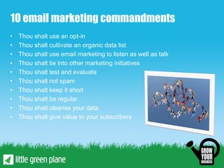 10 email marketing commandments
•   Thou shalt use an opt-in
•   Thou shalt cultivate an organic data list
•   Thou shalt use email marketing to listen as well as talk
•   Thou shalt tie into other marketing initiatives
•   Thou shalt test and evaluate
•   Thou shalt not spam
•   Thou shalt keep it short
•   Thou shalt be regular
•   Thou shalt cleanse your data
•   Thou shalt give value to your subscribers
 