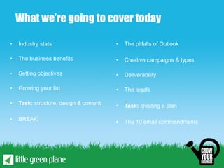 What we’re going to cover today

•   Industry stats                      •   The pitfalls of Outlook

•   The business benefits               •   Creative campaigns & types

•   Setting objectives                  •   Deliverability

•   Growing your list                   •   The legals

•   Task: structure, design & content   •   Task: creating a plan

•   BREAK                               •   The 10 email commandments
 