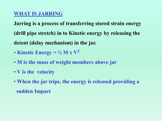 WHAT IS JARRING
Jarring is a process of transferring stored strain energy
(drill pipe stretch) in to Kinetic energy by releasing the
detent (delay mechanism) in the jar.
• Kinetic Energy = ½ M x V2
• M is the mass of weight members above jar
• V is the velocity
• When the jar trips, the energy is released providing a
sudden Impact
 