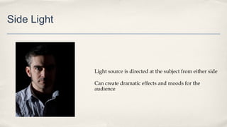 Side Light
Light source is directed at the subject from either side
Can create dramatic effects and moods for the
audience
 