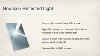 Bounce / Reflected Light
Bounce light is an indirect light source
Typically reflected or “bounced” off walls or
reflectors, which helps diffuse light
Creates a much softer casting of light, less harsh
shadows and highlights
Evens out harsh light sources
 