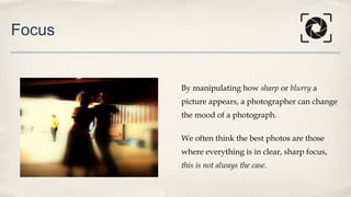 Focus
By manipulating how sharp or blurry a
picture appears, a photographer can change
the mood of a photograph.
We often think the best photos are those
where everything is in clear, sharp focus,
this is not always the case.
 