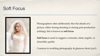 Soft Focus
Photographers often deliberately blur the details of a
picture, either during shooting or during post-production
(editing), this is known as soft focus
Soft focus is used to suggest a romantic, ideal, angelic, or
dreamlike quality
Common in wedding photography & glamour shots (yay!)
 