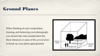 Ground Planes
When thinking of your composition,
framing, and balancing your photograph;
you should take into consideration the
three distances or areas of the ground plane
to break up your photo appropriately
 