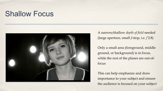 Shallow Focus
A narrow/shallow depth of field needed
(large aperture, small f-stop, i.e. f 2.8)
Only a small area (foreground, middle
ground, or background) is in focus,
while the rest of the planes are out-of-
focus
This can help emphasize and draw
importance to your subject and ensure
the audience is focused on your subject
 