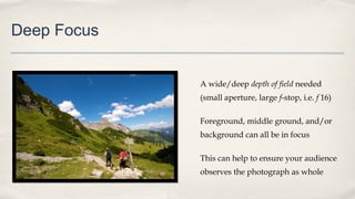 Deep Focus
A wide/deep depth of field needed
(small aperture, large f-stop, i.e. f 16)
Foreground, middle ground, and/or
background can all be in focus
This can help to ensure your audience
observes the photograph as whole
 