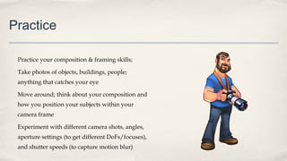Practice
Practice your composition & framing skills;
Take photos of objects, buildings, people;
anything that catches your eye
Move around; think about your composition and
how you position your subjects within your
camera frame
Experiment with different camera shots, angles,
aperture settings (to get different DoFs/focuses),
and shutter speeds (to capture motion blur)
 