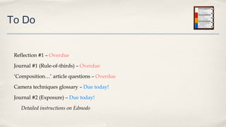 To Do
Reflection #1 – Overdue
Journal #1 (Rule-of-thirds) – Overdue
‘Composition…’ article questions – Overdue
Camera techniques glossary – Due today!
Journal #2 (Exposure) – Due today!
Detailed instructions on Edmodo
 