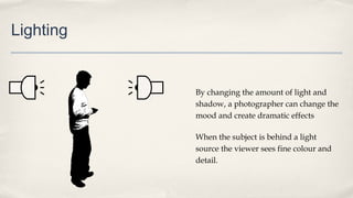 Lighting
By changing the amount of light and
shadow, a photographer can change the
mood and create dramatic effects
When the subject is behind a light
source the viewer sees fine colour and
detail.
 