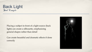 Back Light
“Good” Example
Placing a subject in front of a light source (back
light) can create a silhouette, emphasizing
general shapes rather than detail
Can create beautiful and dramatic effects if done
correctly
 