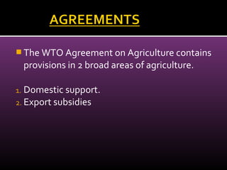  The WTO Agreement on Agriculture contains
provisions in 2 broad areas of agriculture.
1. Domestic support.
2. Export subsidies
 