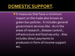  It measures that have a minimum
impact on the trade also known as
green box policies . It includes general
government services like : As in the
areas of research , disease control ,
infrastructure and food security . Also
includes direct payments to
producers in form of income support
etc .
 