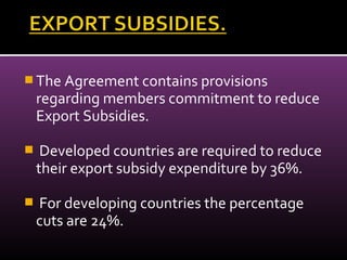  The Agreement contains provisions
regarding members commitment to reduce
Export Subsidies.
 Developed countries are required to reduce
their export subsidy expenditure by 36%.
 For developing countries the percentage
cuts are 24%.
 