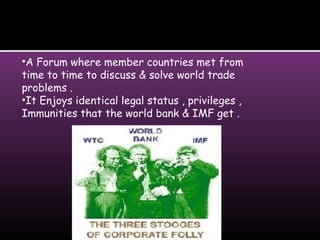 •A Forum where member countries met from
time to time to discuss & solve world trade
problems .
•It Enjoys identical legal status , privileges ,
Immunities that the world bank & IMF get .
 