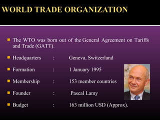  The WTO was born out of the General Agreement on Tariffs
and Trade (GATT).
 Headquarters : Geneva, Switzerland
 Formation : 1 January 1995
 Membership : 153 member countries
 Founder : Pascal Lamy
 Budget : 163 million USD (Approx).
 