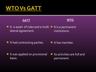 GATT
 It is asset of rules and a multi
lateral agreement.
 It had contracting parties.
 It was applied on provisional
basis.
WTO
 It is a permanent
institutions.
 It has member.
 Its activities are full and
permanent.
 