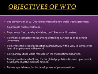  The primary aim of WTO is to implement the new world trade agreement.
 To promote multilateral trade .
 To promote free trade by abolishing tariff & non-tariff barriers.
 To enhance competitiveness among all trading partners so as to benefit
consumers.
 To increase the level of production & productivity with a view to increase the
level of employment in the world.
 To expand & utilise world resources in the most optimum manner.
 To improve the level of living for the global population & speed up economic
development of the member nations.
 To take special steps for the development of poorest nations.
 