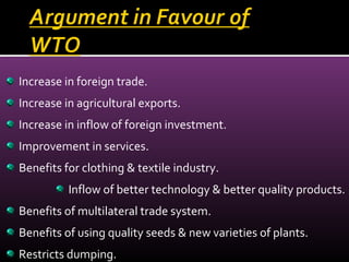 Increase in foreign trade.
Increase in agricultural exports.
Increase in inflow of foreign investment.
Improvement in services.
Benefits for clothing & textile industry.
Inflow of better technology & better quality products.
Benefits of multilateral trade system.
Benefits of using quality seeds & new varieties of plants.
Restricts dumping.
 