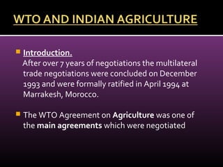 Introduction.
After over 7 years of negotiations the multilateral
trade negotiations were concluded on December
1993 and were formally ratified in April 1994 at
Marrakesh, Morocco.
 The WTO Agreement on Agriculture was one of
the main agreements which were negotiated
 