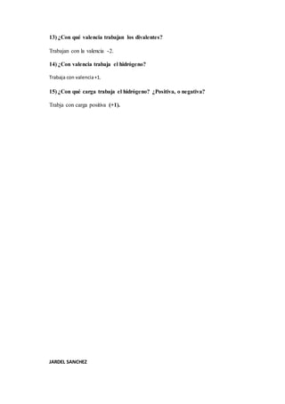 13) ¿Con qué valencia trabajan los divalentes?
Trabajan con la valencia -2.
14) ¿Con valencia trabaja el hidrógeno?
Trabaja con valencia+1.
15) ¿Con qué carga trabaja el hidrógeno? ¿Positiva, o negativa?
Trabja con carga positiva (+1).
JARDEL SANCHEZ
 
