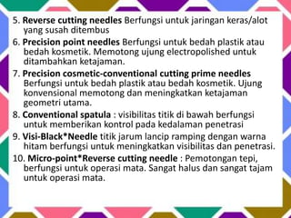 5. Reverse cutting needles Berfungsi untuk jaringan keras/alot
yang susah ditembus
6. Precision point needles Berfungsi untuk bedah plastik atau
bedah kosmetik. Memotong ujung electropolished untuk
ditambahkan ketajaman.
7. Precision cosmetic-conventional cutting prime needles
Berfungsi untuk bedah plastik atau bedah kosmetik. Ujung
konvensional memotong dan meningkatkan ketajaman
geometri utama.
8. Conventional spatula : visibilitas titik di bawah berfungsi
untuk memberikan kontrol pada kedalaman penetrasi
9. Visi-Black*Needle titik jarum lancip ramping dengan warna
hitam berfungsi untuk meningkatkan visibilitas dan penetrasi.
10. Micro-point*Reverse cutting needle : Pemotongan tepi,
berfungsi untuk operasi mata. Sangat halus dan sangat tajam
untuk operasi mata.
 