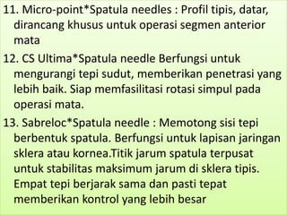 11. Micro-point*Spatula needles : Profil tipis, datar,
dirancang khusus untuk operasi segmen anterior
mata
12. CS Ultima*Spatula needle Berfungsi untuk
mengurangi tepi sudut, memberikan penetrasi yang
lebih baik. Siap memfasilitasi rotasi simpul pada
operasi mata.
13. Sabreloc*Spatula needle : Memotong sisi tepi
berbentuk spatula. Berfungsi untuk lapisan jaringan
sklera atau kornea.Titik jarum spatula terpusat
untuk stabilitas maksimum jarum di sklera tipis.
Empat tepi berjarak sama dan pasti tepat
memberikan kontrol yang lebih besar
 