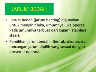 JARUM BEDAH
• Jarum bedah (jarum hecting) digunakan
untuk menjahit luka, umumnya luka operasi.
Pada umumnya terbuat dari logam (stainless
steel).
• Pemilihan jarum bedah : Bentuk, ukuran, dan
rancangan jarum dipilih yang sesuai dengan
prosedur operasi.
 