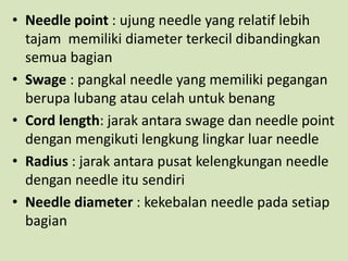 • Needle point : ujung needle yang relatif lebih
tajam memiliki diameter terkecil dibandingkan
semua bagian
• Swage : pangkal needle yang memiliki pegangan
berupa lubang atau celah untuk benang
• Cord length: jarak antara swage dan needle point
dengan mengikuti lengkung lingkar luar needle
• Radius : jarak antara pusat kelengkungan needle
dengan needle itu sendiri
• Needle diameter : kekebalan needle pada setiap
bagian
 