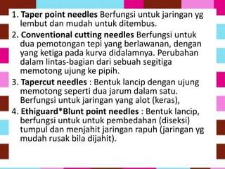 1. Taper point needles Berfungsi untuk jaringan yg
lembut dan mudah untuk ditembus.
2. Conventional cutting needles Berfungsi untuk
dua pemotongan tepi yang berlawanan, dengan
yang ketiga pada kurva didalamnya. Perubahan
dalam lintas-bagian dari sebuah segitiga
memotong ujung ke pipih.
3. Tapercut needles : Bentuk lancip dengan ujung
memotong seperti dua jarum dalam satu.
Berfungsi untuk jaringan yang alot (keras),
4. Ethiguard*Blunt point needles : Bentuk lancip,
berfungsi untuk untuk pembedahan (diseksi)
tumpul dan menjahit jaringan rapuh (jaringan yg
mudah rusak bila dijahit).
 