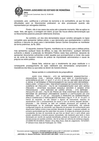 PODER JUDICIÁRIO DO ESTADO DE RONDÔNIA
Jaru
Rua Raimundo Cantanhede, Setor 02, 76.890-000
e-mail:
Fl.______
_________________________
Cad.
Documento assinado digitalmente em 07/07/2014 12:06:17 conforme MP nº 2.200-2/2001 de 24/08/2001.
Signatário: FLAVIO HENRIQUE DE MELO:101200-2
JAR1CIVEL-13 - Número Verificador: 1003.2014.0031.3481.38463 - Validar em www.tjro.jus.br/adoc
Pág. 2 de 3
constatado, pois justifica-se o princípio da isonomia e do contraditório, já que há mais
dificuldades para os litisconsortes praticarem os atos processuais quando são
representados por advogados distintos.
Porém, não é nos casos dos autos até o presente momento. Não se aplica no
neste feito, até agora, a contagem em dobro, já que não houve efetiva demonstração que
os litisconsortes passivos possuem defensores diversos.
Ao contrário, um dos dois demandados sequer constitui advogado no lapso
concedido para apresentar defesa prévia, o que demonstra que acertadamente o cartório
certificou o decurso do prazo para o demandado Gerson Gomes Gonçalves se manifestar
de forma preliminar, ás fls. 265v.
O requerido Josemar Figueira, manifestou-se no prazo para a defesa prévia,
mas apresentou qualquer teses de defesa, ou seja, não demonstrou qualquer elemento
suficiente a afastar a pretensão do Ministério Público nesta fase preliminar, deixando de
apresentar documentos suficientes a elidir aqueles que acompanharam a inicial, dos quais
se dá conta de haverem indícios da prática de improbidade administrativa e causa de
prejuízo ao erário público.
Dessa feita, extrai-se que o recebimento da peça vestibular e o
consequente prosseguimento da ação viabilizará aos demandados comprovarem a
inexistência dos fatos ou que estes se deram de maneira diversa.
Nesse sentido é o entendimento da jurisprudência:
AÇÃO CIVIL PÚBLICA - ATO DE IMPROBIDADE ADMINISTRATIVA -
PROCESSUAL CIVIL - DEFESA PRÉVIA QUE NÃO É CONTESTAÇÃO -
INTELIGÊNCIA DO ART. 17, §§ 6º, 7º, 8º, 9º E 10, DA LIA - DECISÃO QUE ACOLHE
A INICIAL E DETERMINA O PROCESSAMENTO DA CAUSA NÃO RECORRIDA -
PRECLUSÃO - CITADO O RÉU, TEM OPORTUNIDADE DE CONTESTAR O FEITO -
AUSÊNCIA DE PREJUÍZO - FALTA DE FUNDAMENTAÇÃO QUE NÃO GEROU
PREJUÍZO - AFASTADA NULIDADE DAQUELA DECISÃO E DEMAIS ATOS
PROCESSUAIS - USO INDEVIDO DE CARRO OFICIAL - ATO IMPROBO -
PECULATO DE USO - FALTA DE PROVA DA TESE AVENTADA NO RECURSO -
REFORMA DA SENTENÇA UNICAMENTE QUANTO A CAPTULAÇÃO DO ATO
IMPROBO - ART. 11 DA LEI - VIOLAÇÃO A PRINCÍPIO DA ADMINISTRAÇÃO.
APELO CONHECIDO E PARCIALMENTE PROVIDO.17§§ 6º, 7º, 8º, 9º, 10 LIA11. A
inércia do requerido, ao não interpor o Agravo de Instrumento, importou na
aquiescência com o processamento da causa e com os termos daquela decisão -
preclusão -, não havendo se falar em nulidade processual por ausência de
fundamentação ou de publicação daquela decisão interlocutória, não estando
configurado prejuízo ao recorrente, que dispunha do processo de conhecimento para
desenvolver defesa contra a tese exordial, deixando de alegar, a suposta nulidade, na
primeira oportunidade que lhe cabia falar nos autos. À míngua de produção de provas
consistentes da tese do recorrente de que fora ao litoral, com o carro oficial, para
prestar assistência a terceira pessoa necessitada, não bastando para tanto a mera
declaração por escrito da suposta beneficiada, juntada ao inquérito civil, em face as
demais provas em sentido contrário, não há se falar em reforma da sentença singular.
(4130856 PR 0413085-6, Relator: Anny Mary Kuss, Data de Julgamento: 10/12/2007,
4ª Câmara Cível, Data de Publicação: DJ: 7530).
 