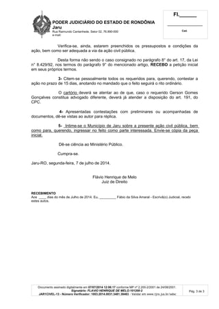 PODER JUDICIÁRIO DO ESTADO DE RONDÔNIA
Jaru
Rua Raimundo Cantanhede, Setor 02, 76.890-000
e-mail:
Fl.______
_________________________
Cad.
Documento assinado digitalmente em 07/07/2014 12:06:17 conforme MP nº 2.200-2/2001 de 24/08/2001.
Signatário: FLAVIO HENRIQUE DE MELO:101200-2
JAR1CIVEL-13 - Número Verificador: 1003.2014.0031.3481.38463 - Validar em www.tjro.jus.br/adoc
Pág. 3 de 3
Verifica-se, ainda, estarem preenchidos os pressupostos e condições da
ação, bem como ser adequada a via da ação civil pública.
Desta forma não sendo o caso consignado no parágrafo 8° do art. 17, da Lei
n° 8.429/92, nos termos do parágrafo 9° do mencionado artigo, RECEBO a petição inicial
em seus próprios termos.
3- Citem-se pessoalmente todos os requeridos para, querendo, contestar a
ação no prazo de 15 dias, anotando no mandado que o feito seguirá o rito ordinário.
O cartório deverá se atentar ao de que, caso o requerido Gerson Gomes
Gonçalves constitua advogado diferente, deverá já atender a disposição do art. 191, do
CPC.
4- Apresentadas contestações com preliminares ou acompanhadas de
documentos, dê-se vistas ao autor para réplica.
5- Intime-se o Município de Jaru sobre a presente ação civil pública, bem
como para, querendo, ingressar no feito como parte interessada. Envie-se cópia da peça
inicial.
Dê-se ciência ao Ministério Público.
Cumpra-se.
Jaru-RO, segunda-feira, 7 de julho de 2014.
Flávio Henrique de Melo
Juiz de Direito
RECEBIMENTO
Aos ____ dias do mês de Julho de 2014. Eu, _________ Fábio da Silva Amaral - Escrivã(o) Judicial, recebi
estes autos.
 