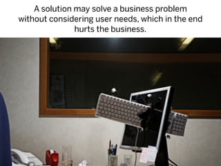 A solution may solve a business problem
without considering user needs, which in the end
               hurts the business.
 