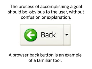 The process of accomplishing a goal
should be obvious to the user, without
      confusion or explanation.




A browser back button is an example
         of a familiar tool.
 