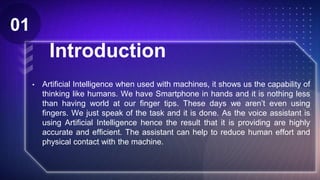 Introduction
• Artificial Intelligence when used with machines, it shows us the capability of
thinking like humans. We have Smartphone in hands and it is nothing less
than having world at our finger tips. These days we aren’t even using
fingers. We just speak of the task and it is done. As the voice assistant is
using Artificial Intelligence hence the result that it is providing are highly
accurate and efficient. The assistant can help to reduce human effort and
physical contact with the machine.
Z
01
 