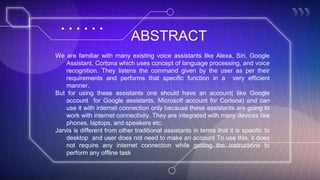 ABSTRACT
We are familiar with many existing voice assistants like Alexa, Siri, Google
Assistant, Cortona which uses concept of language processing, and voice
recognition. They listens the command given by the user as per their
requirements and performs that specific function in a very efficient
manner.
But for using these assistants one should have an account( like Google
account for Google assistants, Microsoft account for Cortona) and can
use it with internet connection only because these assistants are going to
work with internet connectivity. They are integrated with many devices like
phones, laptops, and speakers etc.
Jarvis is different from other traditional assistants in terms that it is specific to
desktop and user does not need to make an account To use this, it does
not require any internet connection while getting the instructions to
perform any offline task
 