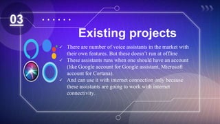 Existing projects
03
 There are number of voice assistants in the market with
their own features. But these doesn’t run at offline
 These assistants runs when one should have an account
(like Google account for Google assistant, Microsoft
account for Cortana).
 And can use it with internet connection only because
these assistants are going to work with internet
connectivity.
 