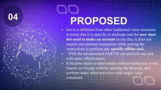 PROPOSED
 Jarvis is different from other traditional voice assistants
in terms that it is specific to desktops and the user does
not need to make an account to use this, it does not
require any internet connection while getting the
instructions to perform any specific offline task.
 With the advancement JARVIS can perform any task
with same effectiveness.
 It became easier to send emails without typing any word,
Search on Google without opening the browser, and
perform many other activities with single voice
command.
04
 