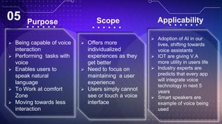 Purpose
 Being capable of voice
interaction
 Performing tasks with
voice
 Enables users to
speak natural
language
 To Work at comfort
Zone
 Moving towards less
interaction
Scope
 Offers more
individualized
experiences as they
get better
 Need to focus on
maintaining a user
experience
 Users simply cannot
see or touch a voice
interface
 Adoption of AI in our
lives, shifting towards
voice assistants
 IOT are giving V.A
more utility in users life
 Industry experts are
predicts that every app
will integrate voice
technology in next 5
years
 Smart speakers are
example of voice being
used
Applicability
05
 
