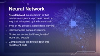 Neural Network
1. Neural Network is a method in ai that
teaches computers to process data in a
way that is inspired by the human brain.
2. Type of ML process, called deep learning
3. Interconnected nodes or neurons
4. Nodes are connected through set of
inputs and outputs
5. Complex tasks are broken down into
constituent parts
 